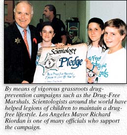 By means of vigorous grassroots drug-prevention campaigns such as the Drug-Free Marshals, Scientologists around the world have helped legions of children to maintain a drug-free lifestyle. Los Angeles Mayor Richard Riordan is one of many officials who support the campaign.