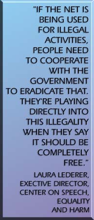 If the Net is being used for illegal activities, people need to cooperate with the government to eradicate that. Theyre playing directly into this illegality when they say it should be completely free. Laura Lederer, Executive Director, Center on Speech Equality and Harm. VSPACE=