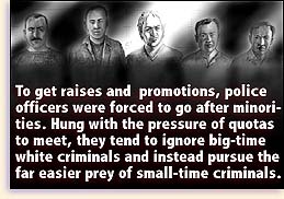 To get raises and promotions, police officers were forced to go after minorities.  Hung with the pressure of quotas to meet, they tend to ignore big-time white criminals and instead pursue the far easier prey of small-time criminals.