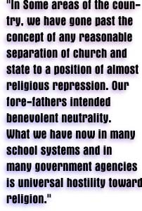 'In some areas of the country, we have gone past the concept of any reasonable separation of church and state to a position of almost religious repression.  Our fore-fathers intended benevolent neutrality.  What we have now in many school systems and in many government agencies is universal hostility toward religion.'
