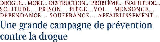 DROGUE... MORT... DESTRUCTION... PROBL�ME... INAPTITUDE... SOLITUDE... PRISON...   PIEGE... VOL... MENSONGE... D&Eacute;PENDANCE... SOUFFRANCE... AFFAIBLISSEMENT... 
Une grande campagne de pr&eacute;ven tion contre la drogue