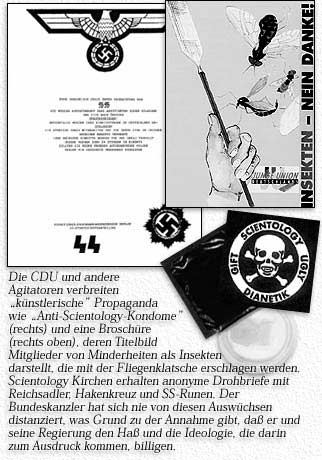 Die CDU und andere Agitatoren verbreiten ''künstlerische'' Propaganda wie ''Anti-Scientology Kondome'' (rechts) und eine Broschüre (rechts oben), deren Titelbild Mitglieder von Minderheiten als Insekten darstellt, die mit der Fliegenklatsche erschlagen werden. Scientology Kirchen erhalten anonyme Drohbriefe mit Reichsadler, Hakenkreuz und SS-Runen. Der Bundeskanzler hat sich nie von diesen Auswüchsen distanziert, was Grund zu der Annahme gibt, daß er und seine Regierung den Haß und die Ideologie, die darin zum Ausdruck kommen, billigen.