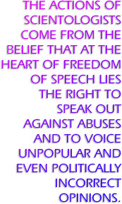 The actions of Scientologists come from the belief that at the heart of freedom of speech lies the right to speak out against abuses and to voice unpopular and even politically incorrect opinions.