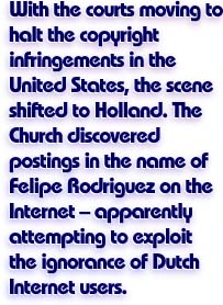 With the courts moving to halt the copyright infringements in the United States, the scene shifted to Holland.  The Church discovered postings in the name of Felipe Rodriguez on the Internet -- apparently attempting to exploit the ignorance of Dutch Internet users.