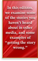 In this edition, we examine some of the stories you <I>haven’t </I>heard about in other media, and some examples of  “getting the story wrong.”