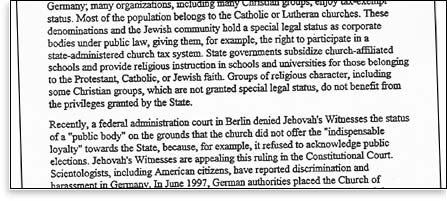 Most of the population belongs to the Catholic or Lutheran churches.  These denominations and the Jewish community hold a special legal status as corporate bodies under public law, giving them, for example, the right to participate in a state-administered church tax system.  State governments subsidize church-affiliated schools and provide religious instruction in schools and universities for those belonging to the Protestant, Catholic, or Jewish faith.  Groups of religious character, including some Christian groups, which are not granted special legal status, do not benefit from the privileges granted by the State. Recently, a federal administration course in Berlin denied Jehovah's Witnesses from status of a 'public body' on the grounds that the church did not offer the 'indispensable loyalty' towards the State, because, for example, it refused to acknowledge public elections.  Jehovah's Witnesses are appealing this ruling in the Constitutional Court.  Scientologists, including America citizens, have reported discrimination and harassment in Germany.  In June 1997, German authorities placed the Church of...
