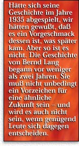 Hätte sich seine Geschichte im Jahre 1935 abgespielt, hätten wir gewußt, daß es ein Vorgeschmack dessen ist, was später kam. Aber so ist es nicht. Die Geschichte von Bernd Lang begann vor weniger als zwei Jahren. Sie muß nicht unbedingt ein Vorzeichen für eine ähnliche Zukunft sein - und wird es auch nicht sein, wenn genügend Leute sich dagegen entscheiden.