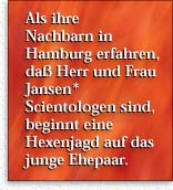 Familie Jansen* -- Als ihre  Nachbarn in Hamburg erfahren, daß Herr und  Frau Jansen*  Scientologen sind, beginnt  eine Hexenjagd auf das junge Ehepaar.